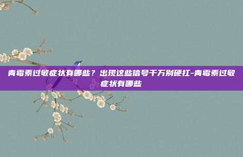 青霉素过敏症状有哪些?出现这些信号千万别硬扛-青霉素过敏症状有哪些