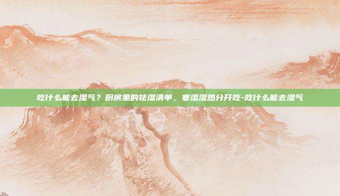 吃什么能去湿气?厨房里的祛湿清单,寒湿湿热分开吃-吃什么能去湿气