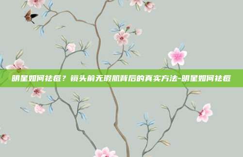 明星如何祛痘?镜头前无瑕肌背后的真实方法-明星如何祛痘