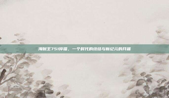 海贼王751停播,一个时代的终结与新纪元的开端
