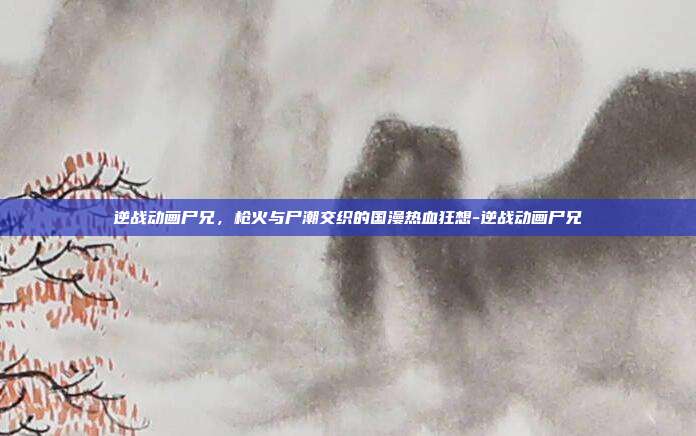 逆战动画尸兄,枪火与尸潮交织的国漫热血狂想-逆战动画尸兄