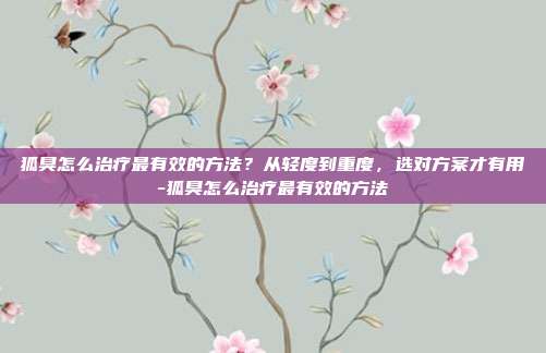 狐臭怎么治疗最有效的方法?从轻度到重度,选对方案才有用-狐臭怎么治疗最有效的方法