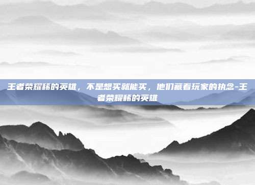 王者荣耀稀的英雄,不是想买就能买,他们藏着玩家的执念-王者荣耀稀的英雄