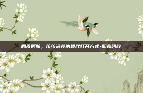 即食阿胶,传统滋养的现代打开方式-即食阿胶