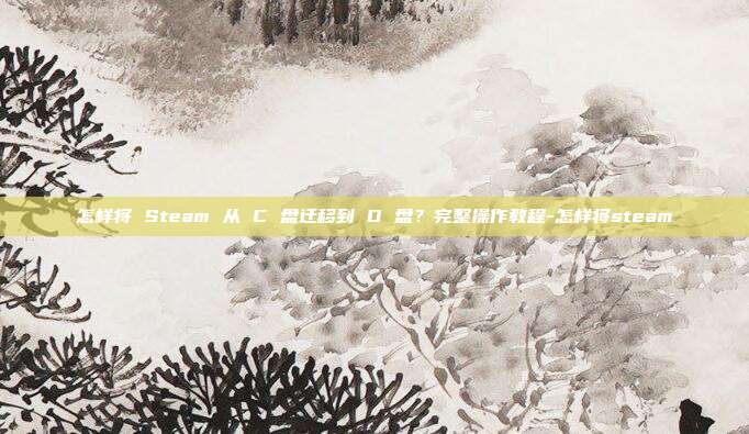 怎样将 Steam 从 C 盘迁移到 D 盘?完整操作教程-怎样将steam