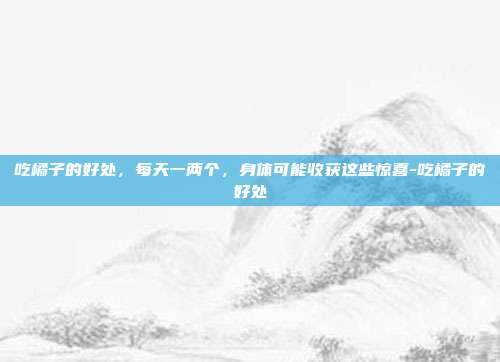 吃橘子的好处,每天一两个,身体可能收获这些惊喜-吃橘子的好处
