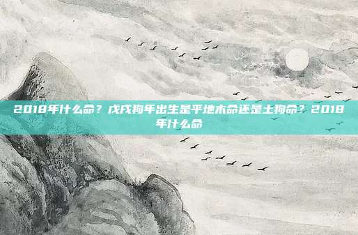 2018年什么命?戊戌狗年出生是平地木命还是土狗命?2018年什么命
