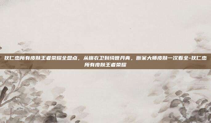 狄仁杰所有皮肤王者荣耀全盘点,从锦衣卫到绮世丹青,断案大师皮肤一次看全-狄仁杰所有皮肤王者荣耀