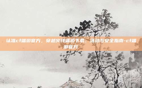 认准cf端游官方，穿越火线端游下载、活动与安全指南-cf端游官方