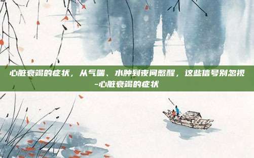 心脏衰竭的症状,从气喘、水肿到夜间憋醒,这些信号别忽视-心脏衰竭的症状
