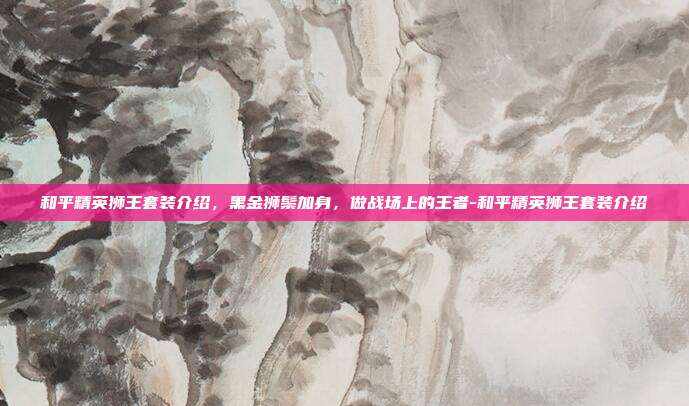 和平精英狮王套装介绍,黑金狮鬃加身,做战场上的王者-和平精英狮王套装介绍