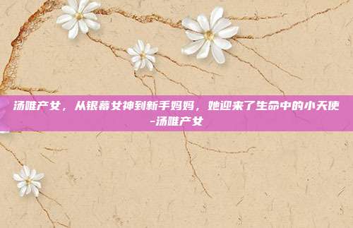 汤唯产女,从银幕女神到新手妈妈,她迎来了生命中的小天使-汤唯产女