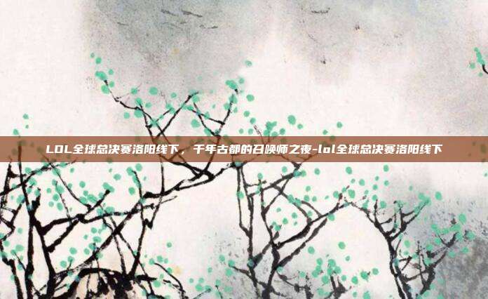 LOL全球总决赛洛阳线下,千年古都的召唤师之夜-lol全球总决赛洛阳线下