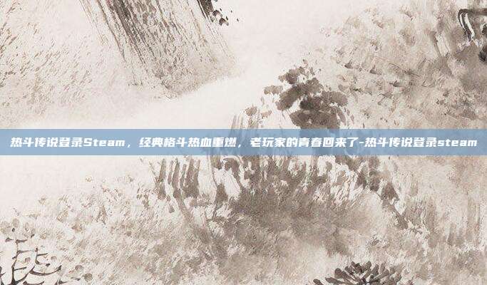 热斗传说登录Steam，经典格斗热血重燃，老玩家的青春回来了-热斗传说登录steam