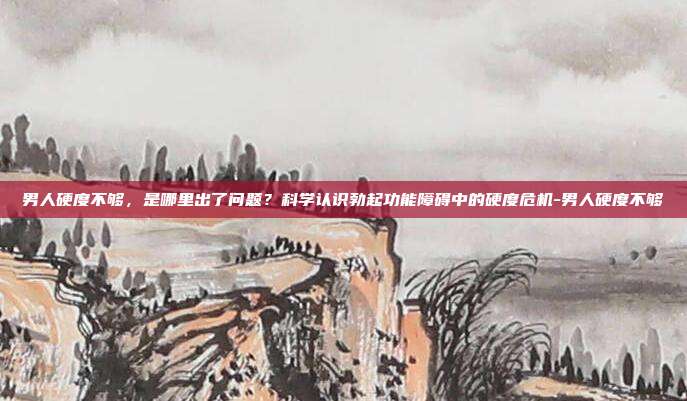 男人硬度不够,是哪里出了问题?科学认识勃起功能障碍中的硬度危机-男人硬度不够