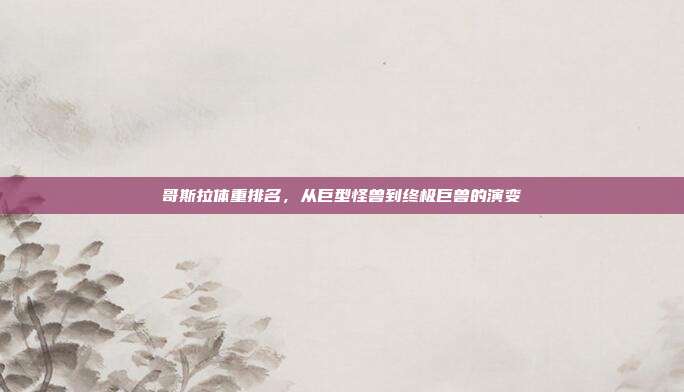 哥斯拉体重排名,从巨型怪兽到终极巨兽的演变