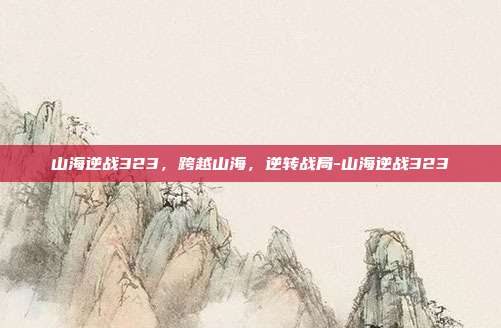 山海逆战323,跨越山海,逆转战局-山海逆战323