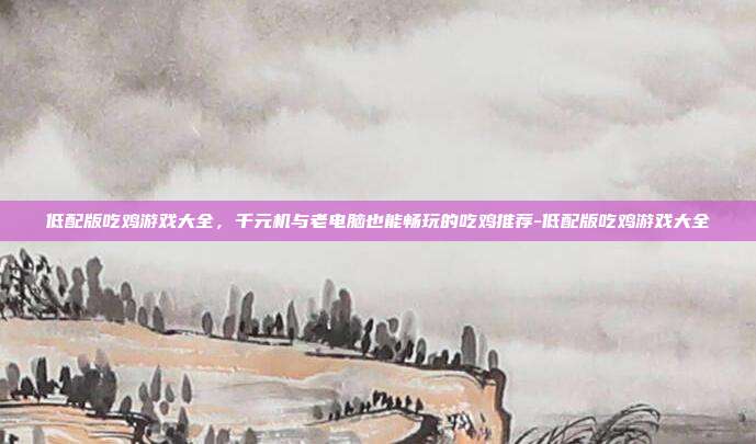 低配版吃鸡游戏大全,千元机与老电脑也能畅玩的吃鸡推荐-低配版吃鸡游戏大全