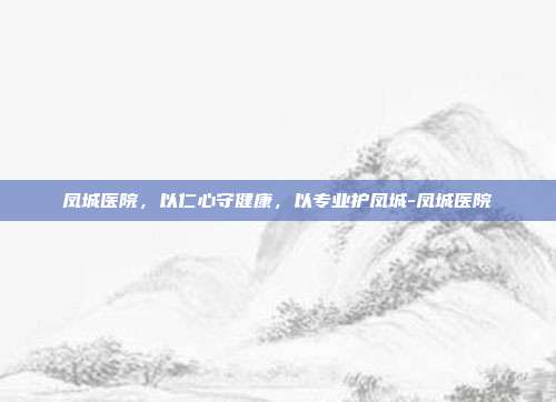 凤城医院,以仁心守健康,以专业护凤城-凤城医院