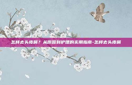 怎样去头皮屑?从原因到护理的实用指南-怎样去头皮屑