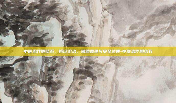 中医治疗胆结石,辨证论治、辅助调理与安全边界-中医治疗胆结石