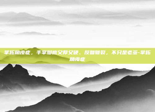 掌跖角皮症,手掌脚底又厚又硬、反复皲裂,不只是老茧-掌跖角皮症