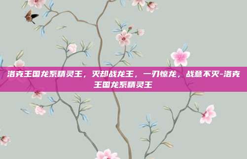 洛克王国龙系精灵王,灭却战龙王,一刃惊龙,战意不灭-洛克王国龙系精灵王