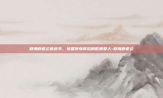 郑海霞老公徐庆华,女篮传奇背后的低调爱人-郑海霞老公