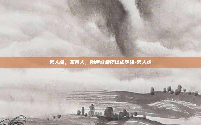 男人虚,不丢人,别把疲惫硬撑成坚强-男人虚