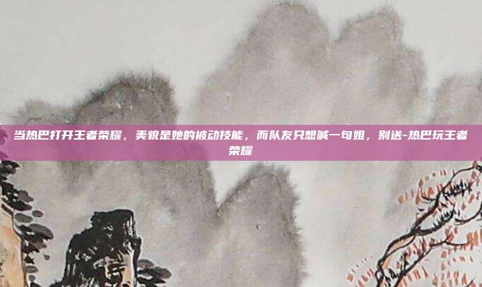 当热巴打开王者荣耀,美貌是她的被动技能,而队友只想喊一句姐,别送-热巴玩王者荣耀
