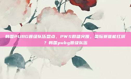 韩国PUBG晋级队伍盘点,PWS群雄突围,国际赛谁能扛旗?韩国pubg晋级队伍