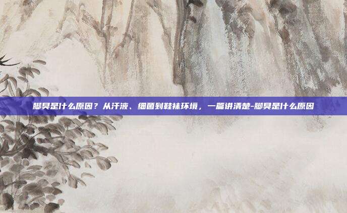 脚臭是什么原因?从汗液、细菌到鞋袜环境,一篇讲清楚-脚臭是什么原因
