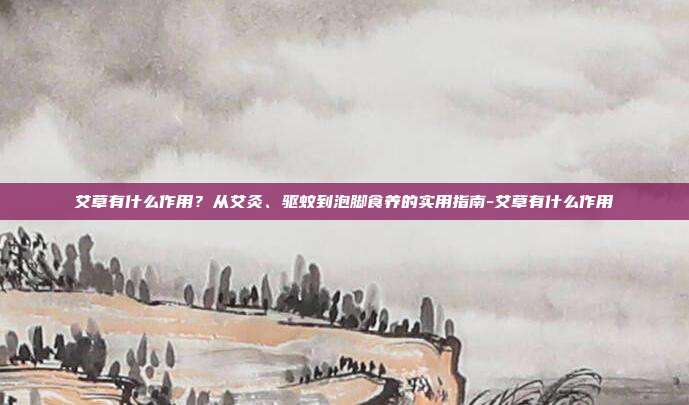 艾草有什么作用?从艾灸、驱蚊到泡脚食养的实用指南-艾草有什么作用