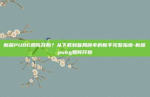 新版PUBG如何开始？从下载到首局跳伞的新手完整指南-新版pubg如何开始