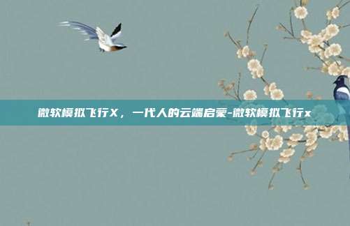微软模拟飞行X,一代人的云端启蒙-微软模拟飞行x