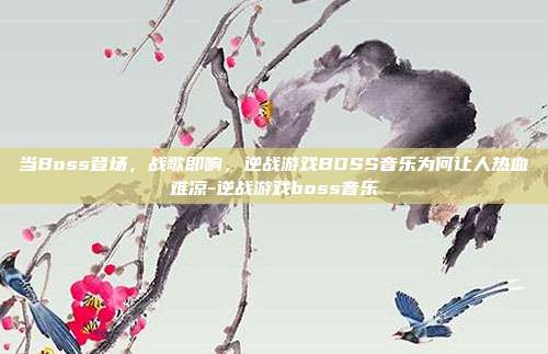 当Boss登场,战歌即响,逆战游戏BOSS音乐为何让人热血难凉-逆战游戏boss音乐