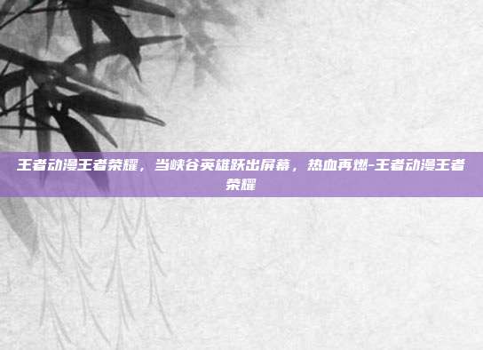 王者动漫王者荣耀,当峡谷英雄跃出屏幕,热血再燃-王者动漫王者荣耀