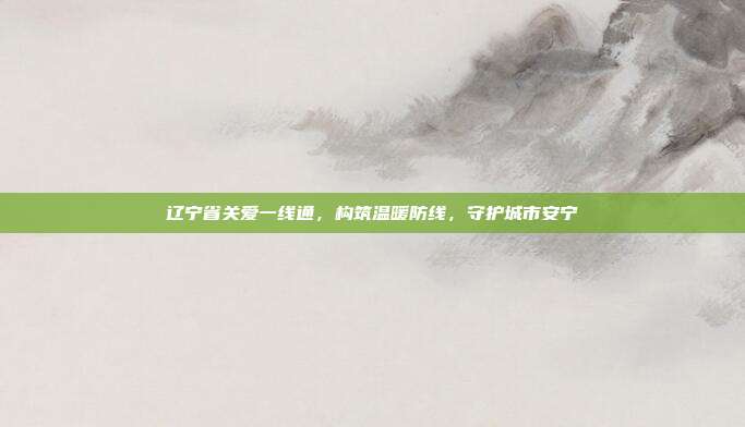 辽宁省关爱一线通,构筑温暖防线,守护城市安宁