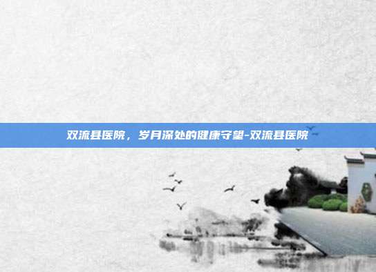 双流县医院,岁月深处的健康守望-双流县医院