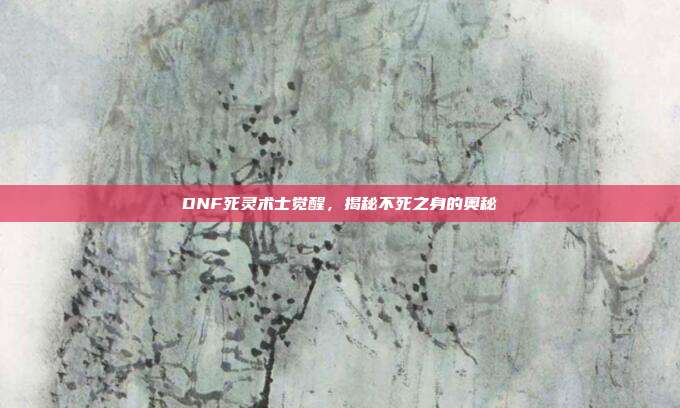 DNF死灵术士觉醒,揭秘不死之身的奥秘