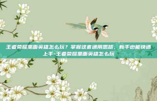 王者荣耀里面英雄怎么玩?掌握这套通用思路,新手也能快速上手-王者荣耀里面英雄怎么玩