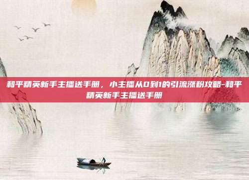 和平精英新手主播送手册,小主播从0到1的引流涨粉攻略-和平精英新手主播送手册