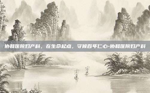 协和医院妇产科,在生命起点,守候百年仁心-协和医院妇产科