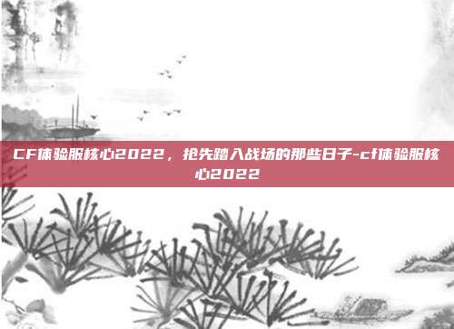 CF体验服核心2022，抢先踏入战场的那些日子-cf体验服核心2022