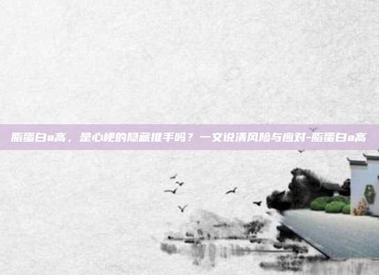 脂蛋白a高,是心梗的隐藏推手吗?一文说清风险与应对-脂蛋白a高
