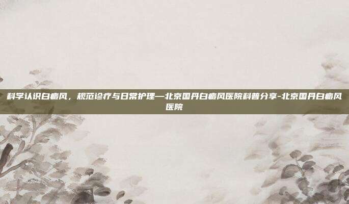 科学认识白癜风,规范诊疗与日常护理—北京国丹白癜风医院科普分享-北京国丹白癜风医院