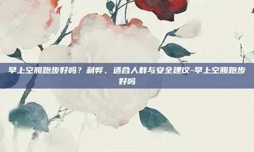 早上空腹跑步好吗?利弊、适合人群与安全建议-早上空腹跑步好吗