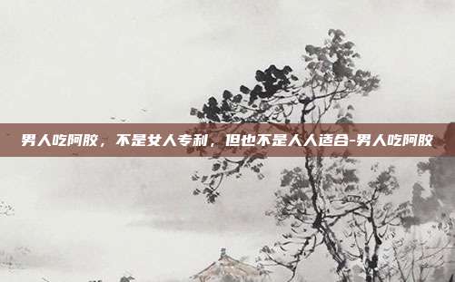 男人吃阿胶,不是女人专利,但也不是人人适合-男人吃阿胶