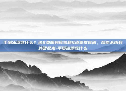 手脚冰凉吃什么?这6类暖身食物和4道家常食谱,帮你从内到外暖起来-手脚冰凉吃什么