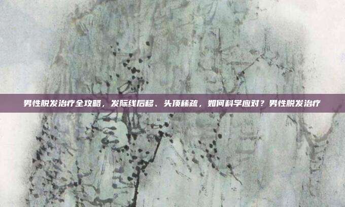 男性脱发治疗全攻略,发际线后移、头顶稀疏,如何科学应对?男性脱发治疗